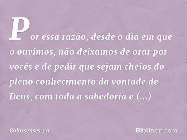 Por essa razão, desde o dia em que o ouvimos, não deixamos de orar por vocês e de pedir que sejam cheios do pleno conhecimento da vontade de Deus, com toda a sa