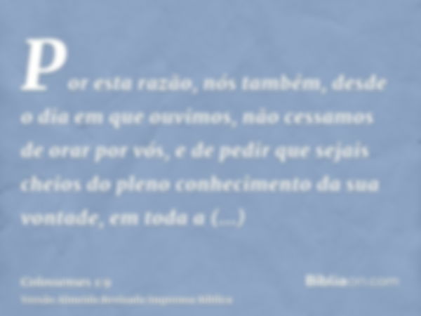 Por esta razão, nós também, desde o dia em que ouvimos, não cessamos de orar por vós, e de pedir que sejais cheios do pleno conhecimento da sua vontade, em toda