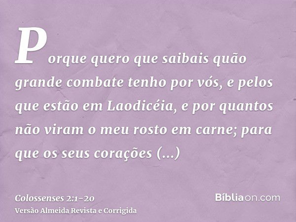 Porque quero que saibais quão grande combate tenho por vós, e pelos que estão em Laodicéia, e por quantos não viram o meu rosto em carne;para que os seus coraçõ