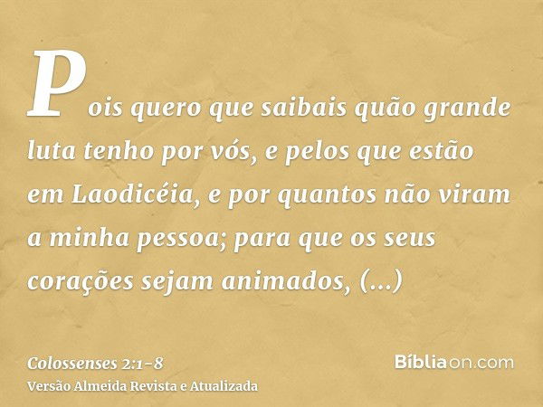 Pois quero que saibais quão grande luta tenho por vós, e pelos que estão em Laodicéia, e por quantos não viram a minha pessoa;para que os seus corações sejam an