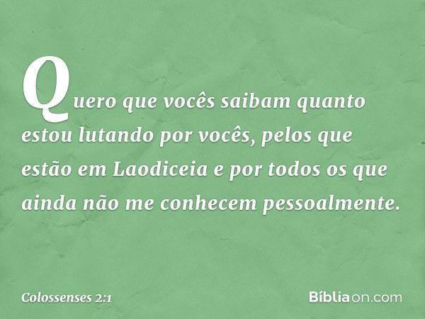 Quero que vocês saibam quanto estou lutando por vocês, pelos que estão em Laodiceia e por todos os que ainda não me conhecem pessoalmente. -- Colossenses 2:1