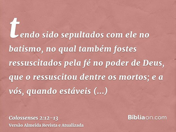 tendo sido sepultados com ele no batismo, no qual também fostes ressuscitados pela fé no poder de Deus, que o ressuscitou dentre os mortos;e a vós, quando estáv