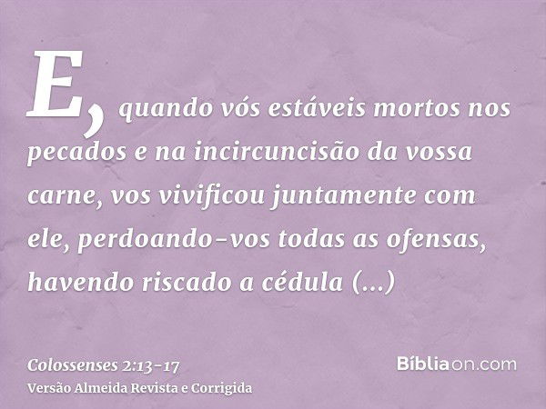 E, quando vós estáveis mortos nos pecados e na incircuncisão da vossa carne, vos vivificou juntamente com ele, perdoando-vos todas as ofensas,havendo riscado a 