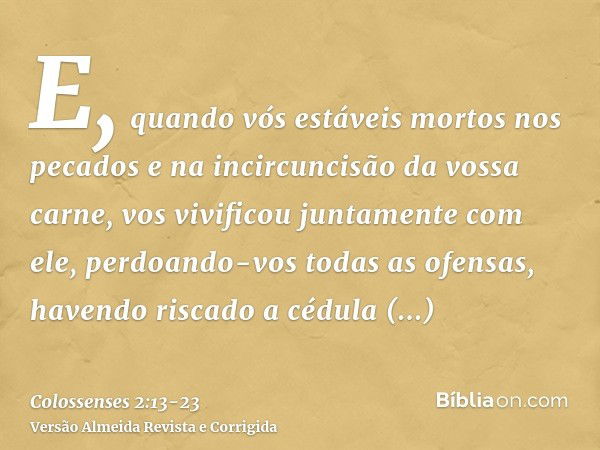 E, quando vós estáveis mortos nos pecados e na incircuncisão da vossa carne, vos vivificou juntamente com ele, perdoando-vos todas as ofensas,havendo riscado a 