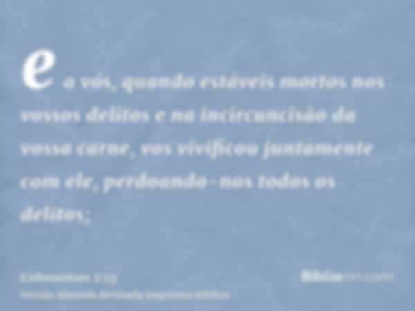 e a vós, quando estáveis mortos nos vossos delitos e na incircuncisão da vossa carne, vos vivificou juntamente com ele, perdoando-nos todos os delitos;