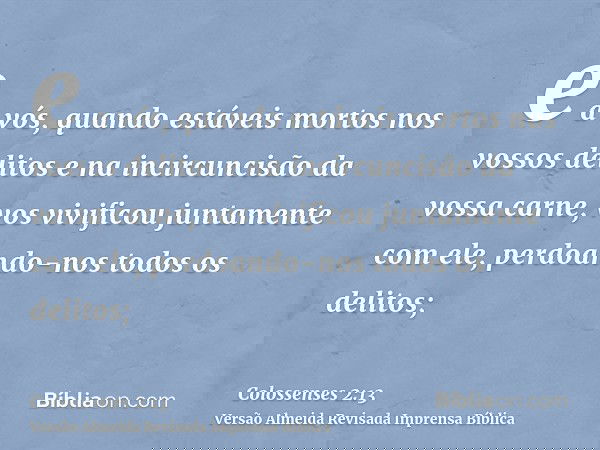 e a vós, quando estáveis mortos nos vossos delitos e na incircuncisão da vossa carne, vos vivificou juntamente com ele, perdoando-nos todos os delitos;