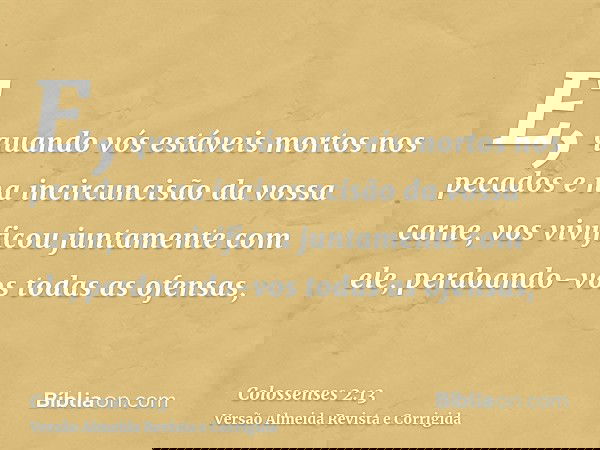 E, quando vós estáveis mortos nos pecados e na incircuncisão da vossa carne, vos vivificou juntamente com ele, perdoando-vos todas as ofensas,