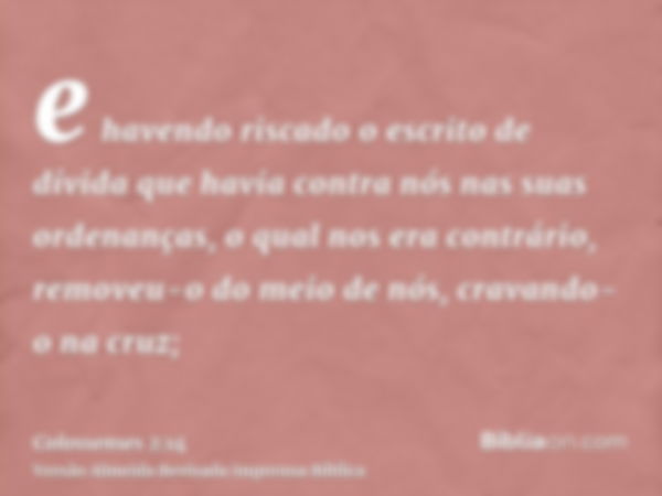 e havendo riscado o escrito de dívida que havia contra nós nas suas ordenanças, o qual nos era contrário, removeu-o do meio de nós, cravando-o na cruz;