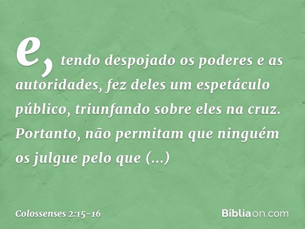 e, tendo despojado os poderes e as autoridades, fez deles um espetáculo público, triunfando sobre eles na cruz. Portanto, não permitam que ninguém os julgue pel