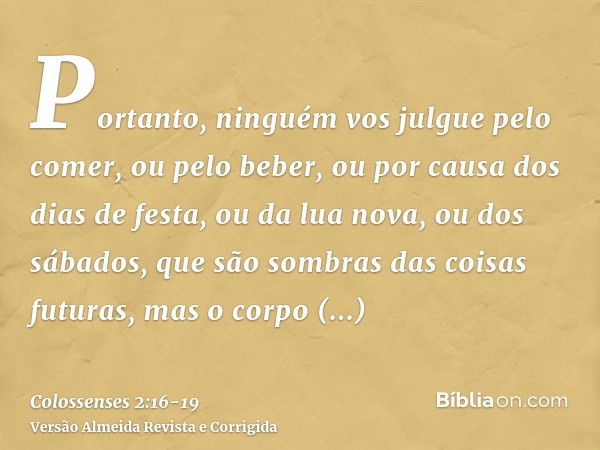 Portanto, ninguém vos julgue pelo comer, ou pelo beber, ou por causa dos dias de festa, ou da lua nova, ou dos sábados,que são sombras das coisas futuras, mas o