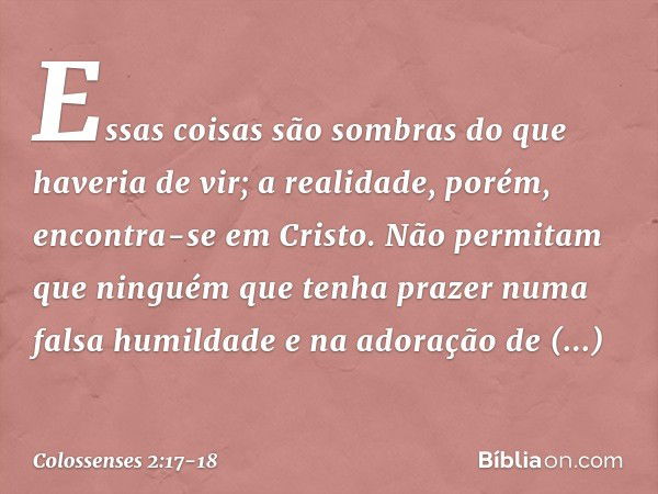 Essas coisas são sombras do que haveria de vir; a realidade, porém, encontra-se em Cristo. Não permitam que ninguém que tenha prazer numa falsa humildade e na a