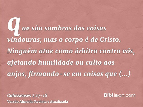 que são sombras das coisas vindouras; mas o corpo é de Cristo.Ninguém atue como árbitro contra vós, afetando humildade ou culto aos anjos, firmando-se em coisas