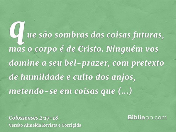 que são sombras das coisas futuras, mas o corpo é de Cristo.Ninguém vos domine a seu bel-prazer, com pretexto de humildade e culto dos anjos, metendo-se em cois