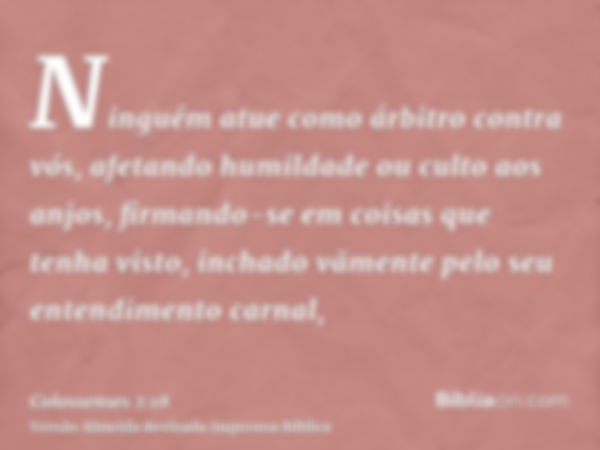 Ninguém atue como árbitro contra vós, afetando humildade ou culto aos anjos, firmando-se em coisas que tenha visto, inchado vãmente pelo seu entendimento carnal