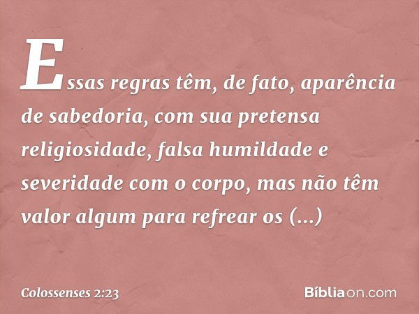 Essas regras têm, de fato, aparência de sabedoria, com sua pretensa religiosidade, falsa humildade e severidade com o corpo, mas não têm valor algum para refrea