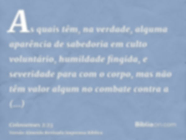 As quais têm, na verdade, alguma aparência de sabedoria em culto voluntário, humildade fingida, e severidade para com o corpo, mas não têm valor algum no combat