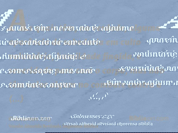As quais têm, na verdade, alguma aparência de sabedoria em culto voluntário, humildade fingida, e severidade para com o corpo, mas não têm valor algum no combat