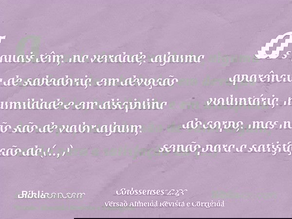 as quais têm, na verdade, alguma aparência de sabedoria, em devoção voluntária, humildade e em disciplina do corpo, mas não são de valor algum, senão para a sat