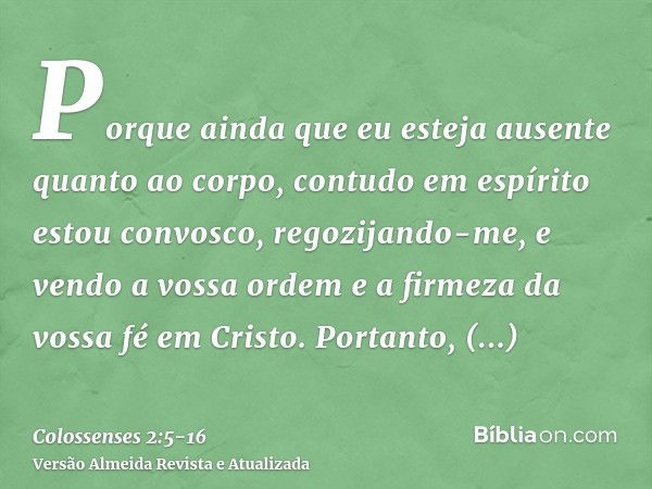 Porque ainda que eu esteja ausente quanto ao corpo, contudo em espírito estou convosco, regozijando-me, e vendo a vossa ordem e a firmeza da vossa fé em Cristo.