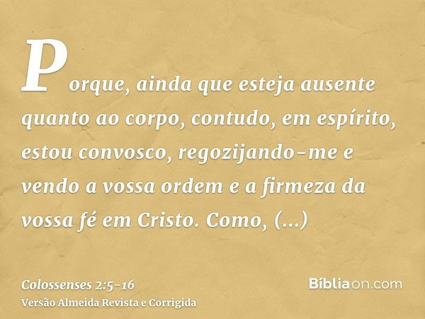 Porque, ainda que esteja ausente quanto ao corpo, contudo, em espírito, estou convosco, regozijando-me e vendo a vossa ordem e a firmeza da vossa fé em Cristo.C