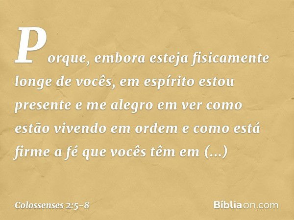 Porque, embora esteja fisicamente longe de vocês, em espírito estou presente e me alegro em ver como estão vivendo em ordem e como está firme a fé que vocês têm