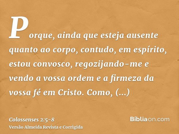 Porque, ainda que esteja ausente quanto ao corpo, contudo, em espírito, estou convosco, regozijando-me e vendo a vossa ordem e a firmeza da vossa fé em Cristo.C