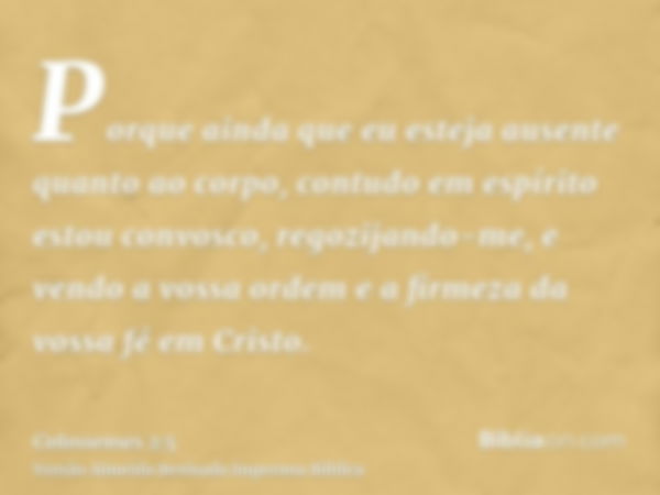 Porque ainda que eu esteja ausente quanto ao corpo, contudo em espírito estou convosco, regozijando-me, e vendo a vossa ordem e a firmeza da vossa fé em Cristo.