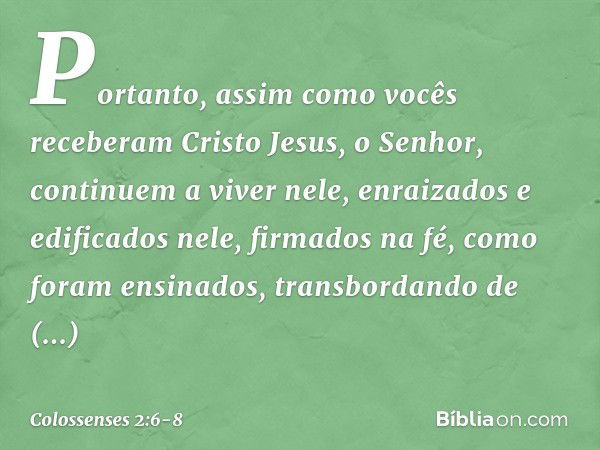 Portanto, assim como vocês receberam Cristo Jesus, o Senhor, continuem a viver nele, enraizados e edificados nele, firmados na fé, como foram ensinados, transbo