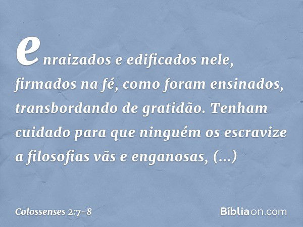 enraizados e edificados nele, firmados na fé, como foram ensinados, transbordando de gratidão. Tenham cuidado para que ninguém os escravize a filosofias vãs e e