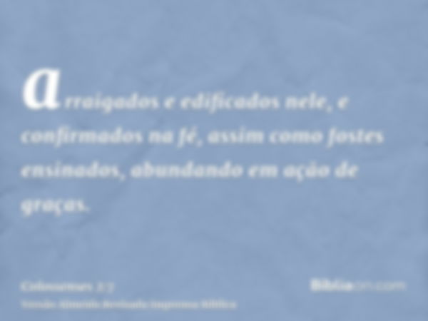 arraigados e edificados nele, e confirmados na fé, assim como fostes ensinados, abundando em ação de graças.