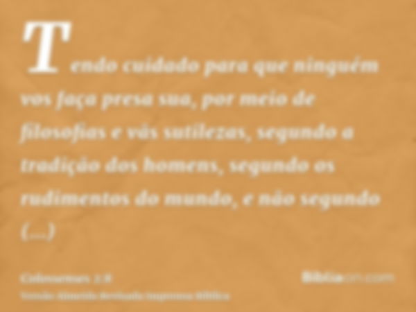 Tendo cuidado para que ninguém vos faça presa sua, por meio de filosofias e vãs sutilezas, segundo a tradição dos homens, segundo os rudimentos do mundo, e não 