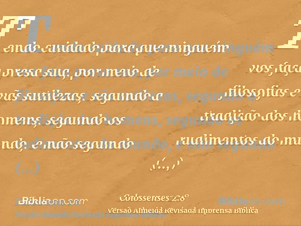 Tendo cuidado para que ninguém vos faça presa sua, por meio de filosofias e vãs sutilezas, segundo a tradição dos homens, segundo os rudimentos do mundo, e não