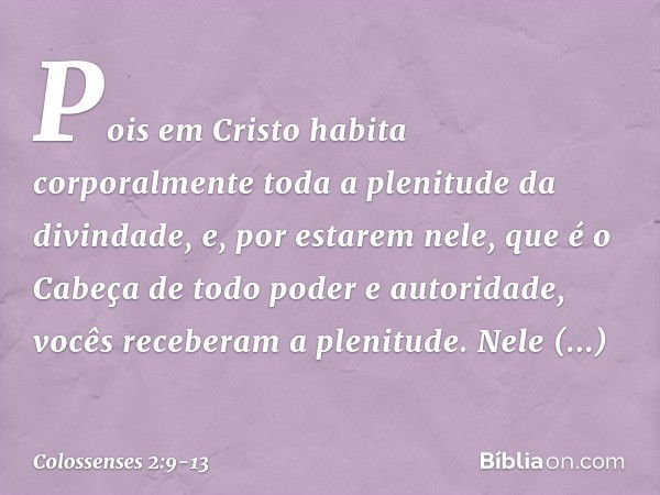 Pois em Cristo habita corporalmente toda a plenitude da divindade, e, por estarem nele, que é o Cabeça de todo poder e autoridade, vocês receberam a plenitude. 