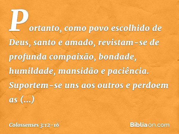 Portanto, como povo escolhido de Deus, santo e amado, revistam-se de profunda compaixão, bondade, humildade, mansidão e paciência. Suportem-se uns aos outros e 