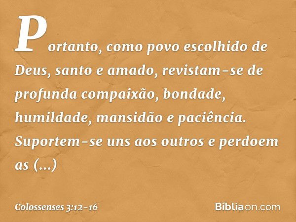 Portanto, como povo escolhido de Deus, santo e amado, revistam-se de profunda compaixão, bondade, humildade, mansidão e paciência. Suportem-se uns aos outros e 