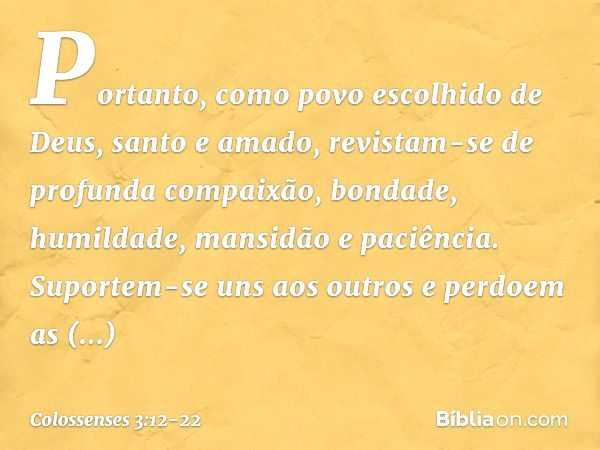 Portanto, como povo escolhido de Deus, santo e amado, revistam-se de profunda compaixão, bondade, humildade, mansidão e paciência. Suportem-se uns aos outros e 