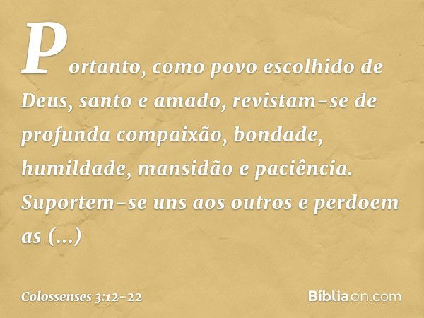 Portanto, como povo escolhido de Deus, santo e amado, revistam-se de profunda compaixão, bondade, humildade, mansidão e paciência. Suportem-se uns aos outros e 