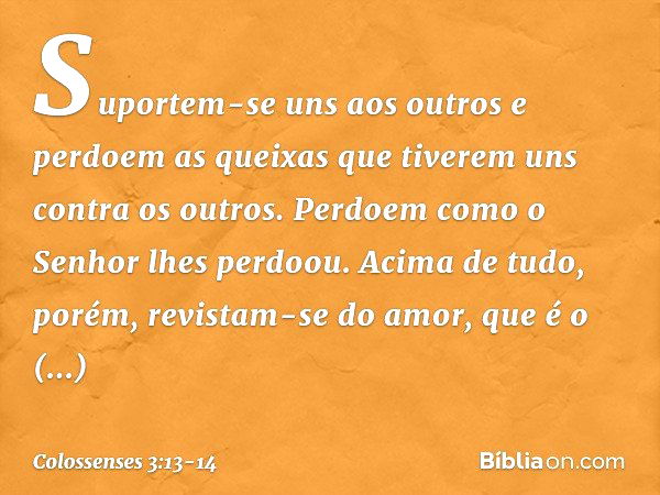 Suportem-se uns aos outros e perdoem as queixas que tiverem uns contra os outros. Perdoem como o Senhor lhes perdoou. Acima de tudo, porém, revistam-se do amor,