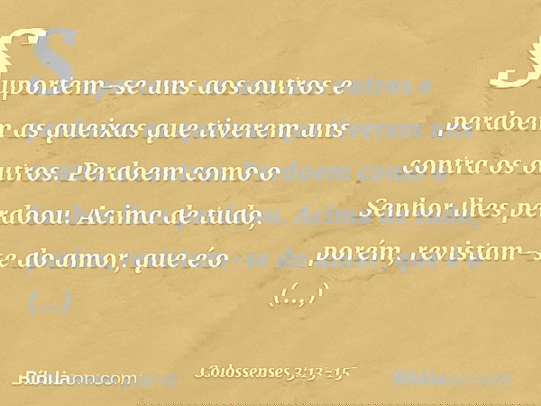 Suportem-se uns aos outros e perdoem as queixas que tiverem uns contra os outros. Perdoem como o Senhor lhes perdoou. Acima de tudo, porém, revistam-se do amor,
