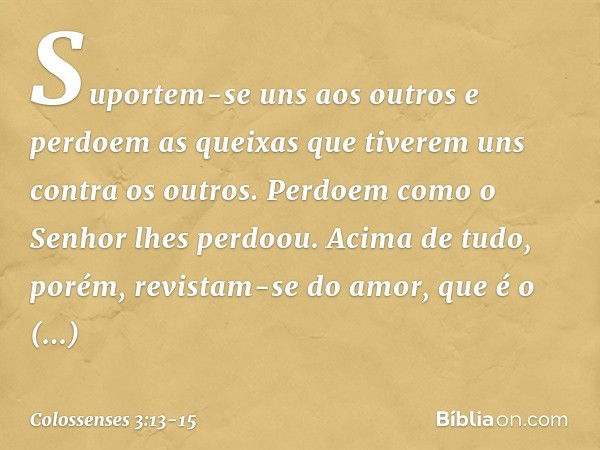 Suportem-se uns aos outros e perdoem as queixas que tiverem uns contra os outros. Perdoem como o Senhor lhes perdoou. Acima de tudo, porém, revistam-se do amor,