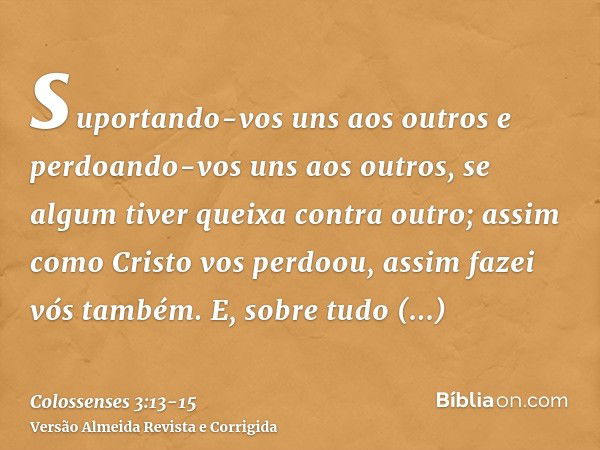 suportando-vos uns aos outros e perdoando-vos uns aos outros, se algum tiver queixa contra outro; assim como Cristo vos perdoou, assim fazei vós também.E, sobre