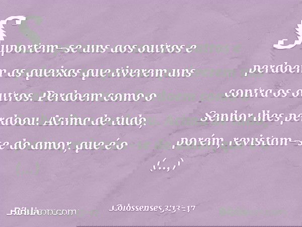 Suportem-se uns aos outros e perdoem as queixas que tiverem uns contra os outros. Perdoem como o Senhor lhes perdoou. Acima de tudo, porém, revistam-se do amor,