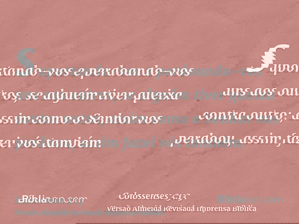 suportando-vos e perdoando-vos uns aos outros, se alguém tiver queixa contra outro; assim como o Senhor vos perdoou, assim fazei vós também.