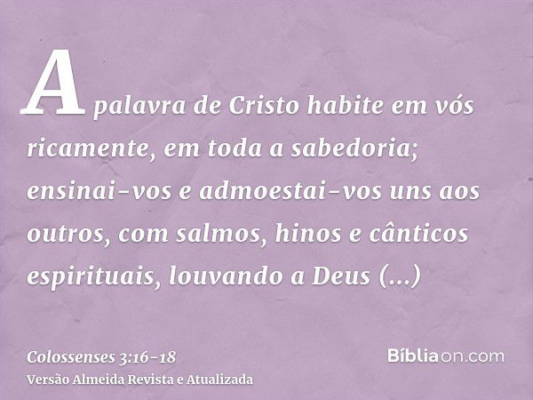 A palavra de Cristo habite em vós ricamente, em toda a sabedoria; ensinai-vos e admoestai-vos uns aos outros, com salmos, hinos e cânticos espirituais, louvando