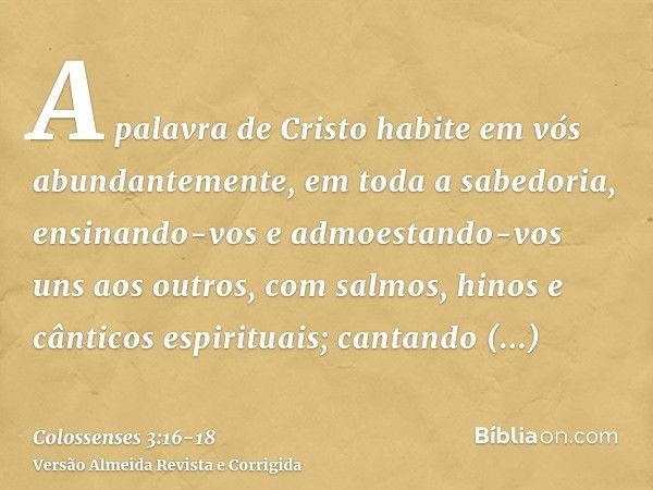 A palavra de Cristo habite em vós abundantemente, em toda a sabedoria, ensinando-vos e admoestando-vos uns aos outros, com salmos, hinos e cânticos espirituais;