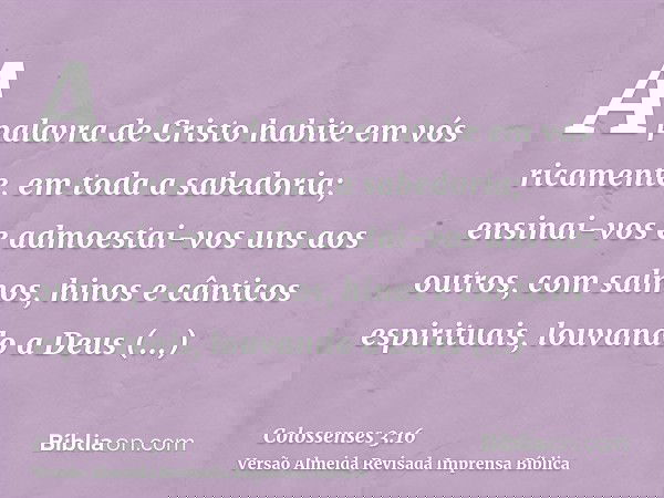 A palavra de Cristo habite em vós ricamente, em toda a sabedoria; ensinai-vos e admoestai-vos uns aos outros, com salmos, hinos e cânticos espirituais, louvando