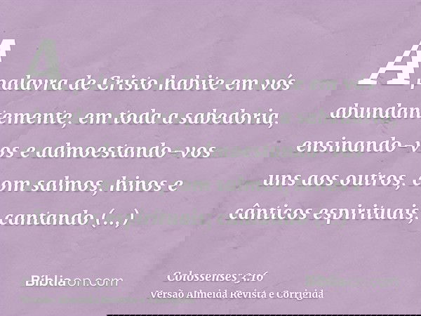 A palavra de Cristo habite em vós abundantemente, em toda a sabedoria, ensinando-vos e admoestando-vos uns aos outros, com salmos, hinos e cânticos espirituais;