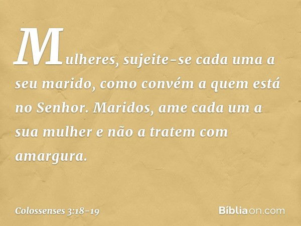 Mulheres, sujeite-se cada uma a seu marido, como convém a quem está no Senhor. Maridos, ame cada um a sua mulher e não a tratem com amargura. -- Colossenses 3:1