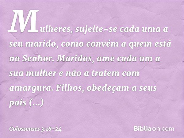 Mulheres, sujeite-se cada uma a seu marido, como convém a quem está no Senhor. Maridos, ame cada um a sua mulher e não a tratem com amargura. Filhos, obedeçam a