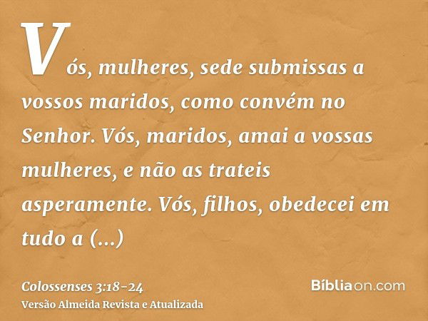 Vós, mulheres, sede submissas a vossos maridos, como convém no Senhor.Vós, maridos, amai a vossas mulheres, e não as trateis asperamente.Vós, filhos, obedecei e